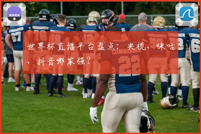 世界杯直播平台盘点:央视、咪咕、抖音哪家强?